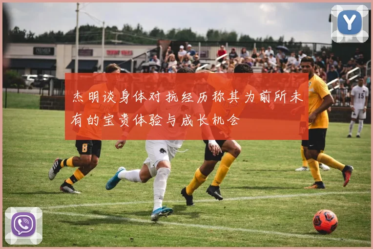 杰明谈身体对抗经历称其为前所未有的宝贵体验与成长机会