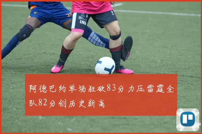 阿德巴约单场狂砍83分力压雷霆全队82分创历史新高