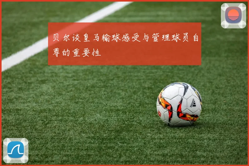 贝尔谈皇马输球感受与管理球员自尊的重要性