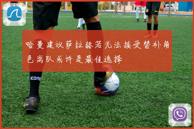 哈曼建议萨拉赫若无法接受替补角色离队或许是最佳选择