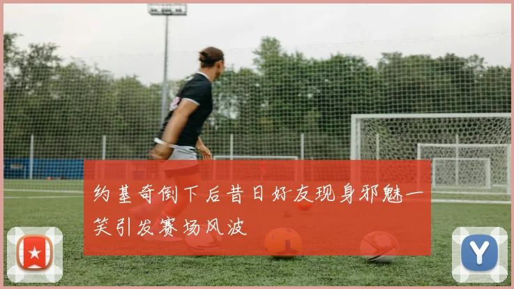 约基奇倒下后昔日好友现身邪魅一笑引发赛场风波
