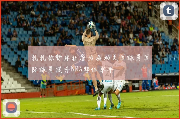 扎扎称赞库杜詹为成功美国球员国际球员提升NBA整体水平
