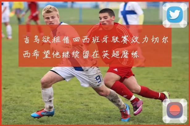 吉乌欲租借回西班牙联赛效力切尔西希望他继续留在英超磨练