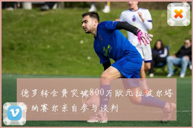 德罗转会费突破800万欧元拉波尔塔与纳赛尔亲自参与谈判