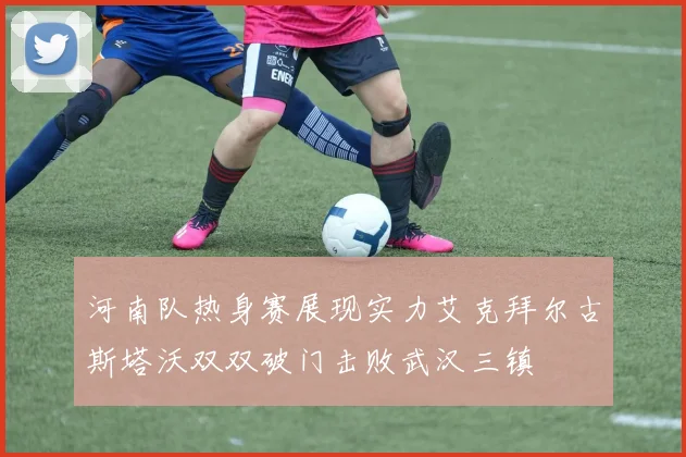 河南队热身赛展现实力艾克拜尔古斯塔沃双双破门击败武汉三镇