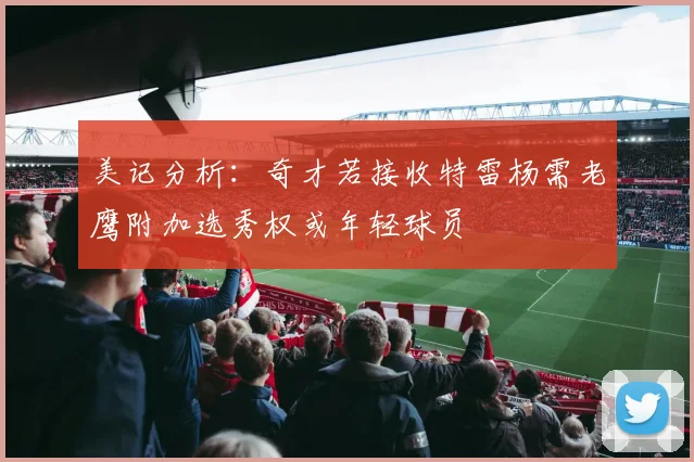 美记分析：奇才若接收特雷杨需老鹰附加选秀权或年轻球员
