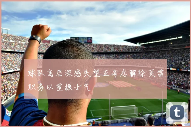 球队高层深感失望正考虑解除莫雷职务以重振士气