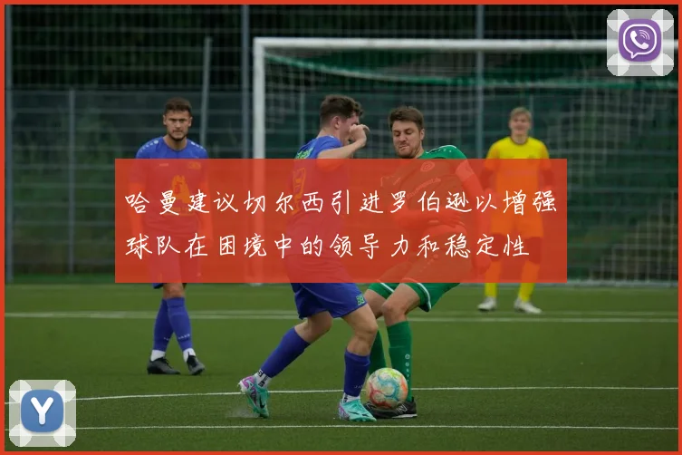 哈曼建议切尔西引进罗伯逊以增强球队在困境中的领导力和稳定性