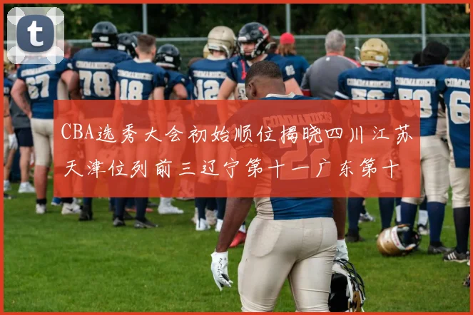 CBA选秀大会初始顺位揭晓四川江苏天津位列前三辽宁第十一广东第十六