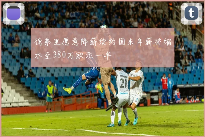 德弗里愿意降薪续约国米年薪将缩水至380万欧元一半