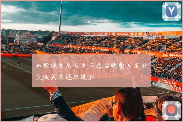 加斯佩里尼与罗马总监晚餐后友好交流关系逐渐缓和