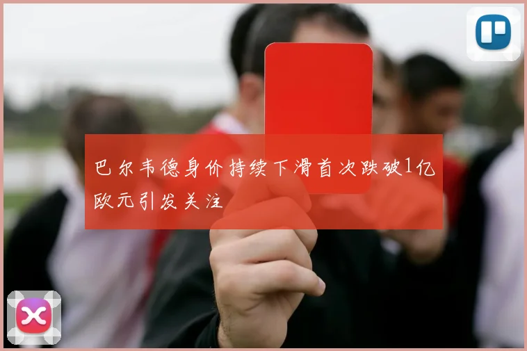 巴尔韦德身价持续下滑首次跌破1亿欧元引发关注