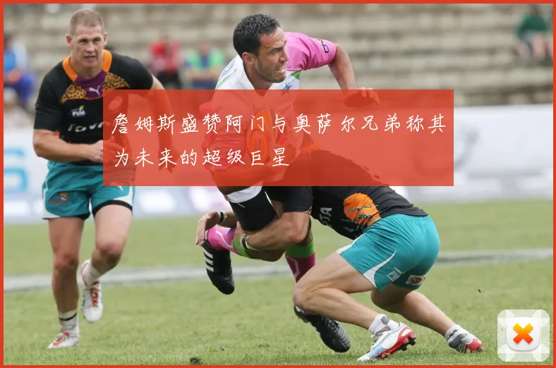 詹姆斯盛赞阿门与奥萨尔兄弟称其为未来的超级巨星