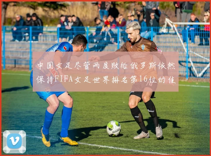 中国女足尽管两度败给俄罗斯依然保持FIFA女足世界排名第16位的佳绩