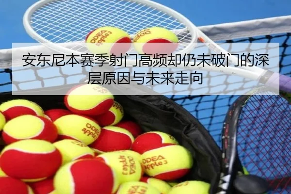 安东尼本赛季射门高频却仍未破门的深层原因与未来走向